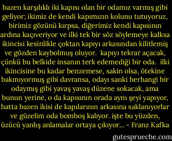 bazen karşılıklı iki kapısı olan bir odamız varmış gibi geliyor; ikimiz de kendi kapımızın kolunu tutuyoruz, birimiz gözünü kırpsa, diğerimiz kendi kapısının ardına kaçıveriyor ve ilki tek bir söz söylemeye kalksa ikincisi kesinlikle çoktan kapıyı arkasından kilitlemiş ve gözden kaybolmuş oluyor. <br />kapıyı tekrar açacak, çünkü bu belkide insanın terk edemediği bir oda. <br />ilki ikincisine bu kadar benzemese, sakin olsa, ötekine bakmıyormuş gibi davransa, odayı sanki herhangi bir odaymış gibi yavaş yavaş düzene sokacak, ama bunun yerine, o da kapısının orada aynı şeyi yapıyor, hatta bazen ikisi de kapılarının arkasına saklanıyorlar ve güzelim oda bomboş kalıyor.<br />işte bu yüzden, üzücü yanlış anlamalar ortaya çıkıyor... - Franz Kafka