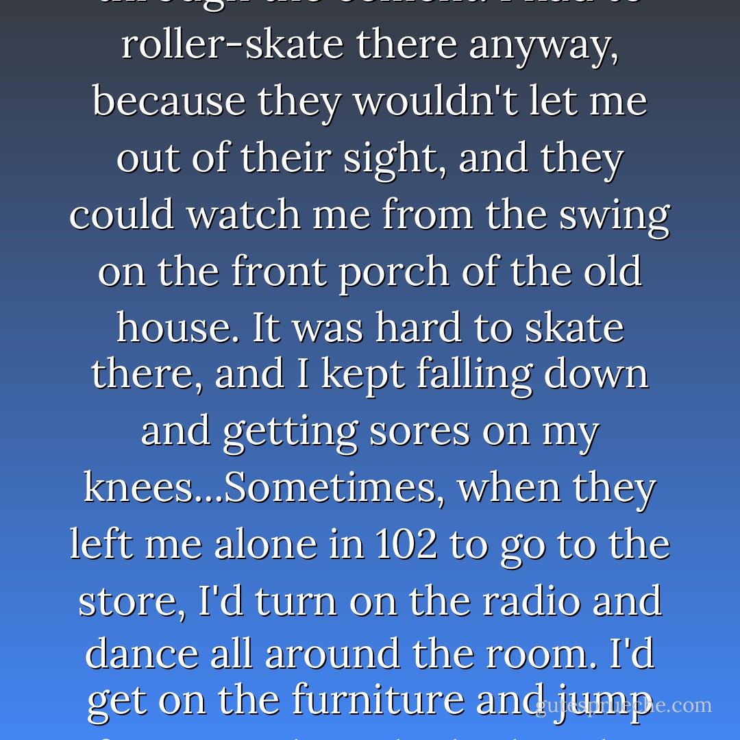 The sidewalk was all cracked and wavy, like little hills, and the weeds pushed their way up through the cement. I had to roller-skate there anyway, because they wouldn't let me out of their sight, and they could watch me from the swing on the front porch of the old house. It was hard to skate there, and I kept falling down and getting sores on my knees...Sometimes, when they left me alone in 102 to go to the store, I'd turn on the radio and dance all around the room. I'd get on the furniture and jump from couch to the bed to the chair, leaping and twirling the whole time. - Carol Burnett