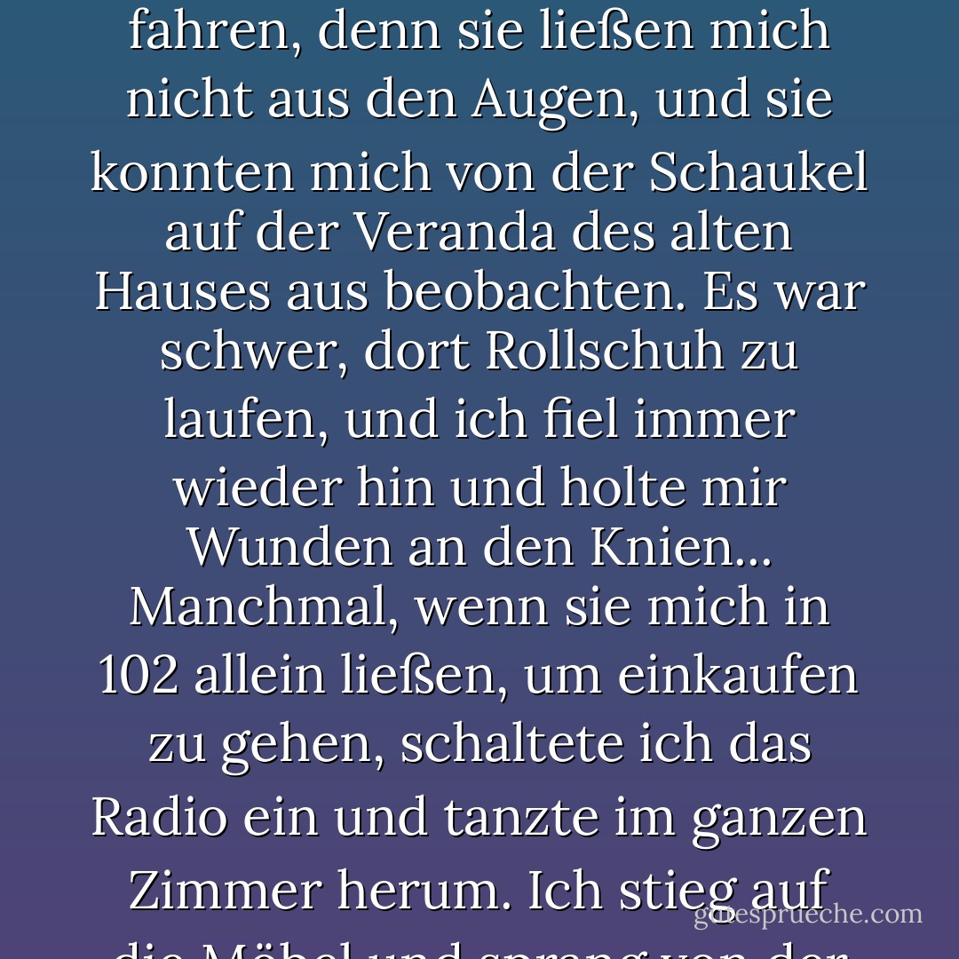 Der Bürgersteig war ganz rissig und wellig, wie kleine Hügel, und das Unkraut schob sich durch den Zement. Ich musste dort trotzdem Rollschuh fahren, denn sie ließen mich nicht aus den Augen, und sie konnten mich von der Schaukel auf der Veranda des alten Hauses aus beobachten. Es war schwer, dort Rollschuh zu laufen, und ich fiel immer wieder hin und holte mir Wunden an den Knien... Manchmal, wenn sie mich in 102 allein ließen, um einkaufen zu gehen, schaltete ich das Radio ein und tanzte im ganzen Zimmer herum. Ich stieg auf die Möbel und sprang von der Couch auf das Bett und auf den Stuhl, hüpfte und wirbelte die ganze Zeit herum. - Carol Burnett<