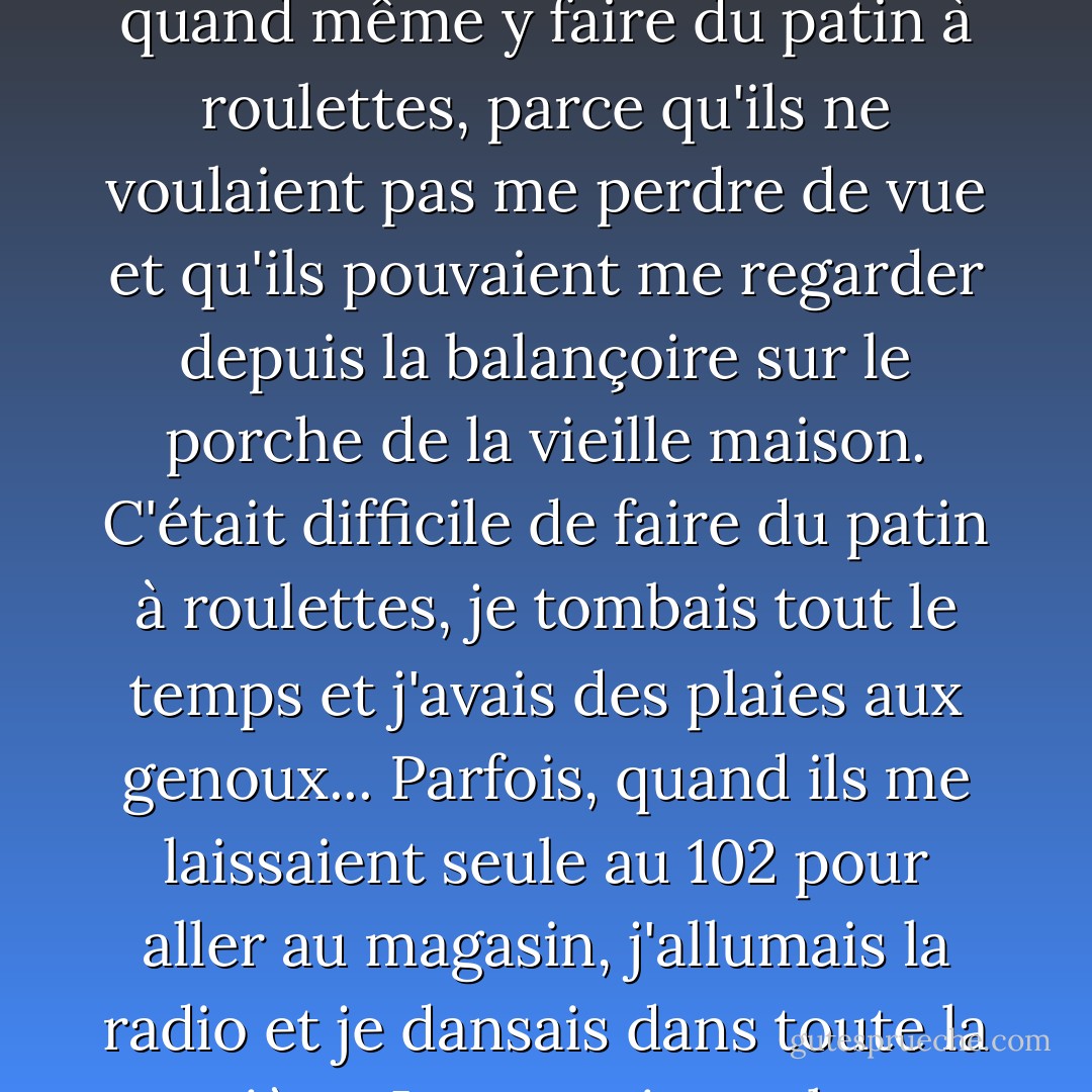 Le trottoir était tout fissuré et ondulé, comme de petites collines, et les mauvaises herbes se frayaient un chemin à travers le ciment. Je devais quand même y faire du patin à roulettes, parce qu'ils ne voulaient pas me perdre de vue et qu'ils pouvaient me regarder depuis la balançoire sur le porche de la vieille maison. C'était difficile de faire du patin à roulettes, je tombais tout le temps et j'avais des plaies aux genoux... Parfois, quand ils me laissaient seule au 102 pour aller au magasin, j'allumais la radio et je dansais dans toute la pièce. Je montais sur les meubles et sautais du canapé au lit et à la chaise, sautant et virevoltant tout le temps. - Carol Burnett