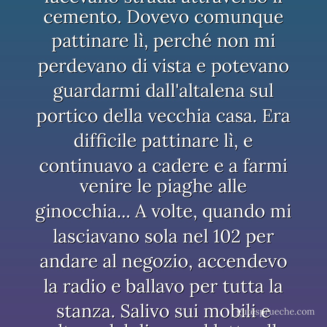 Il marciapiede era tutto crepato e ondulato, come piccole colline, e le erbacce si facevano strada attraverso il cemento. Dovevo comunque pattinare lì, perché non mi perdevano di vista e potevano guardarmi dall'altalena sul portico della vecchia casa. Era difficile pattinare lì, e continuavo a cadere e a farmi venire le piaghe alle ginocchia... A volte, quando mi lasciavano sola nel 102 per andare al negozio, accendevo la radio e ballavo per tutta la stanza. Salivo sui mobili e saltavo dal divano al letto alla sedia, saltando e volteggiando per tutto il tempo. - Carol Burnett