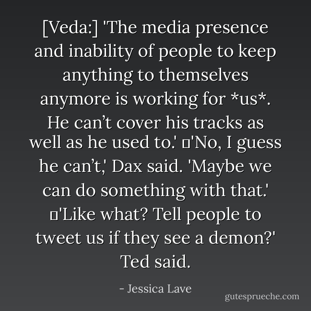 [Veda:] 'The media presence and inability of people to keep anything to themselves anymore is working for *us*. He can’t cover his tracks as well as he used to.'<br />	'No, I guess he can’t,' Dax said. 'Maybe we can do something with that.'<br />	'Like what? Tell people to tweet us if they see a demon?' Ted said. - Jessica Lave