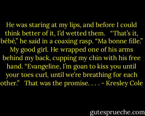 He was staring at my lips, and before I could think better of it, I’d wetted them.<br /> <br />“That’s it, bébé,” he said in a coaxing rasp. “Ma bonne fille.” My good girl. He wrapped one of his arms behind my back, cupping my chin with his free hand. “Evangeline, I’m goan to kiss you until your toes curl, until we’re breathing for each other.”<br /> <br />That was the promise. . . . - Kresley Cole