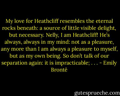 My love for Heathcliff resembles the eternal rocks beneath: a source of little visible delight, but necessary. Nelly, I am Heathcliff! He’s always, always in my mind: not as a pleasure, any more than I am always a pleasure to myself, but as my own being. So don’t talk of our separation again: it is impracticable; . . . - Emily Brontë
