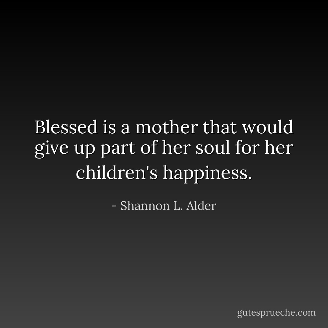 Blessed is a mother that would give up part of her soul for her children's happiness. - Shannon L. Alder