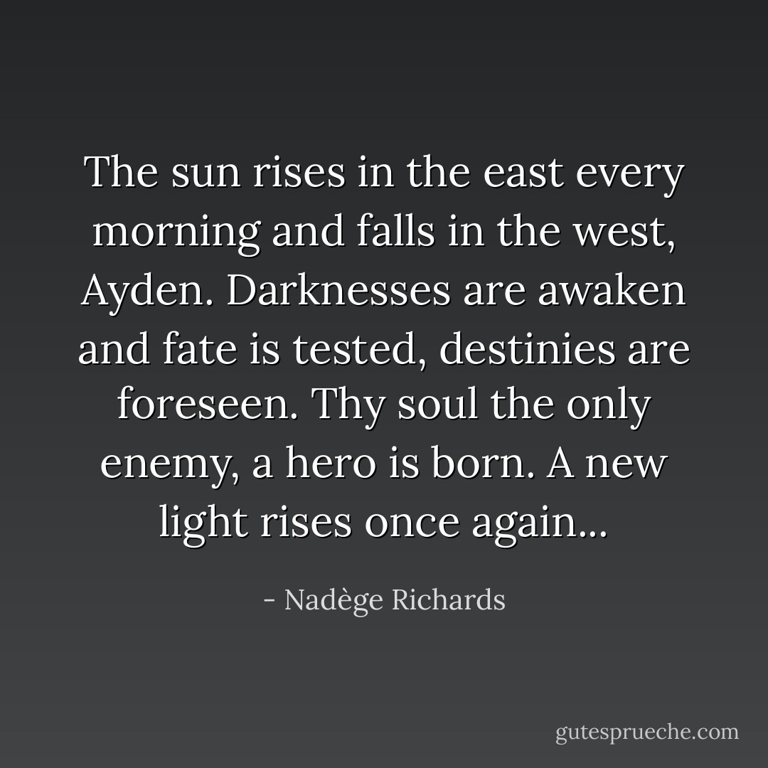 The sun rises in the east every morning and falls in the west, Ayden. Darknesses are awaken and fate is tested, destinies are foreseen. Thy soul the only enemy, a hero is born. A new light rises once again... - Nadège Richards
