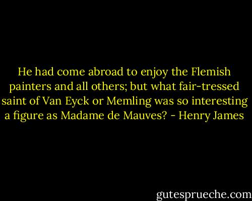 He had come abroad to enjoy the Flemish painters and all others; but what fair-tressed saint of Van Eyck or Memling was so interesting a figure as Madame de Mauves? - Henry James