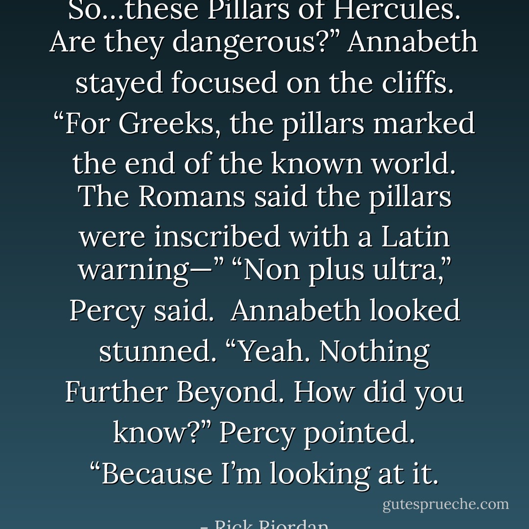 So…these Pillars of Hercules. Are they dangerous?”<br />Annabeth stayed focused on the cliffs. “For Greeks, the pillars marked the end of the known world. The Romans said the pillars were inscribed with a Latin warning—”<br /><i>“Non plus ultra,”</i> Percy said. <br />Annabeth looked stunned. “Yeah. <i>Nothing Further Beyond</i>. How did you know?”<br />Percy pointed. “Because I’m looking at it. - Rick Riordan