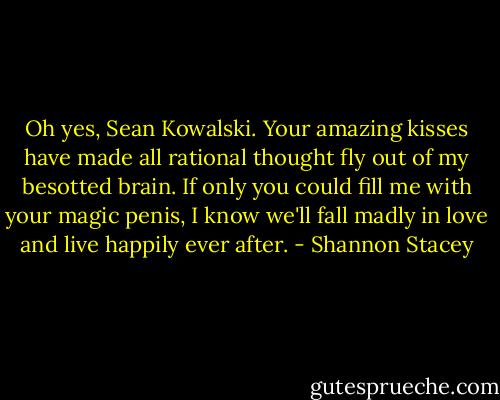 Oh yes, Sean Kowalski. Your amazing kisses have made all rational thought fly out of my besotted brain. If only you could fill me with your magic penis, I know we'll fall madly in love and live happily ever after. - Shannon Stacey