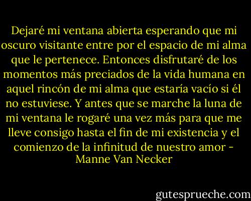 Dejaré mi ventana abierta esperando que mi oscuro visitante entre por el espacio de mi alma que le pertenece. Entonces disfrutaré de los momentos más preciados de la vida humana en aquel rincón de mi alma que estaría vacío si él no estuviese. Y antes que se marche la luna de mi ventana le rogaré una vez más para que me lleve consigo hasta el fin de mi existencia y el comienzo de la infinitud de nuestro amor - Manne Van Necker