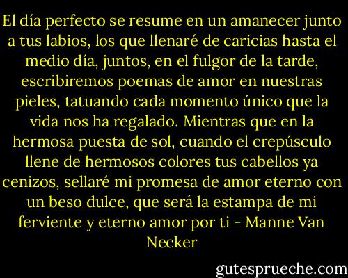 El día perfecto se resume en un amanecer junto a tus labios, los que llenaré de caricias hasta el medio día, juntos, en el fulgor de la tarde, escribiremos poemas de amor en nuestras pieles, tatuando cada momento único que la vida nos ha regalado. Mientras que en la hermosa puesta de sol, cuando el crepúsculo llene de hermosos colores tus cabellos ya cenizos, sellaré mi promesa de amor eterno con un beso dulce, que será la estampa de mi ferviente y eterno amor por ti - Manne Van Necker