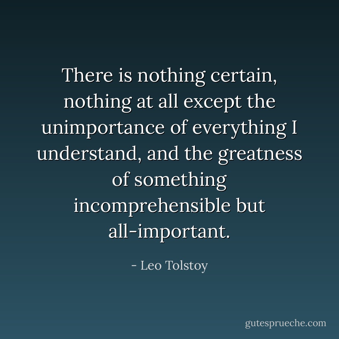 There is nothing certain, nothing at all except the unimportance of everything I understand, and the greatness of something incomprehensible but all-important. - Leo Tolstoy
