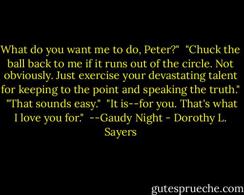 What do you want me to do, Peter?"<br /><br />"Chuck the ball back to me if it runs out of the circle. Not obviously. Just exercise your devastating talent for keeping to the point and speaking the truth."<br /><br />"That sounds easy."<br /><br />"It is--for you. That's what I love you for."<br /><br />--Gaudy Night - Dorothy L. Sayers