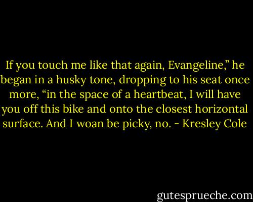 If you touch me like that again, Evangeline,” he began in a husky tone, dropping to his seat once more, “in the space of a heartbeat, I will have you off this bike and onto the closest horizontal surface. And I woan be picky, no. - Kresley Cole