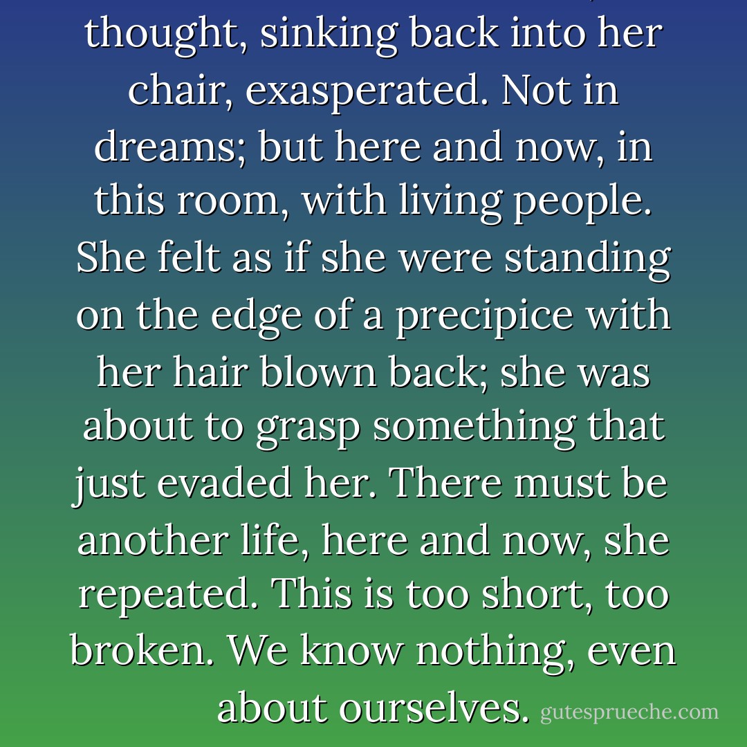 There must be another life, she thought, sinking back into her chair, exasperated. Not in dreams; but here and now, in this room, with living people. She felt as if she were standing on the edge of a precipice with her hair blown back; she was about to grasp something that just evaded her. There must be another life, here and now, she repeated. This is too short, too broken. We know nothing, even about ourselves. - Virginia Woolf