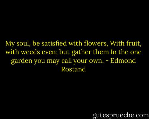 My soul, be satisfied with flowers,<br />With fruit, with weeds even; but gather them<br />In the one garden you may call your own. - Edmond Rostand