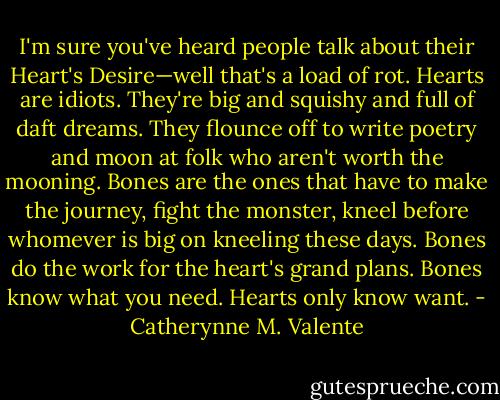 I'm sure you've heard people talk about their Heart's Desire—well that's a load of rot. Hearts are idiots. They're big and squishy and full of daft dreams. They flounce off to write poetry and moon at folk who aren't worth the mooning. Bones are the ones that have to make the journey, fight the monster, kneel before whomever is big on kneeling these days. Bones do the work for the heart's grand plans. Bones know what you need. Hearts only know want. - Catherynne M. Valente