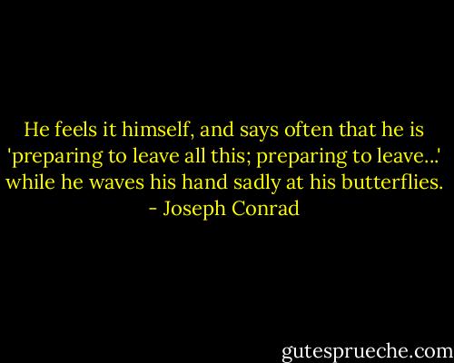 He feels it himself, and says often that he is 'preparing to leave all this; preparing to leave...' while he waves his hand sadly at his butterflies. - Joseph Conrad