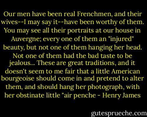Our men have been real Frenchmen, and their wives--I may say it--have been worthy of them. You may see all their portraits at our house in Auvergne; every one of them an "injured" beauty, but not one of them hanging her head. Not one of them had the bad taste to be jealous... These are great traditions, and it doesn't seem to me fair that a little American bourgeoise should come in and pretend to alter them, and should hang her photograph, with her obstinate little "air penche - Henry James