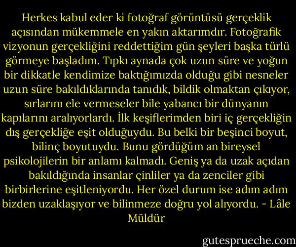 Herkes kabul eder ki fotoğraf görüntüsü gerçeklik açısından mükemmele en yakın aktarımdır. Fotoğrafik vizyonun gerçekliğini reddettiğim gün şeyleri başka türlü görmeye başladım. Tıpkı aynada çok uzun süre ve yoğun bir dikkatle kendimize baktığımızda olduğu gibi nesneler uzun süre bakıldıklarında tanıdık, bildik olmaktan çıkıyor, sırlarını ele vermeseler bile yabancı bir dünyanın kapılarını aralıyorlardı. İlk keşiflerimden biri iç gerçekliğin dış gerçekliğe eşit olduğuydu. Bu belki bir beşinci boyut, bilinç boyutuydu. Bunu gördüğüm an bireysel psikolojilerin bir anlamı kalmadı. Geniş ya da uzak açıdan bakıldığında insanlar çinliler ya da zenciler gibi birbirlerine eşitleniyordu. Her özel durum ise adım adım bizden uzaklaşıyor ve bilinmeze doğru yol alıyordu. - Lâle Müldür