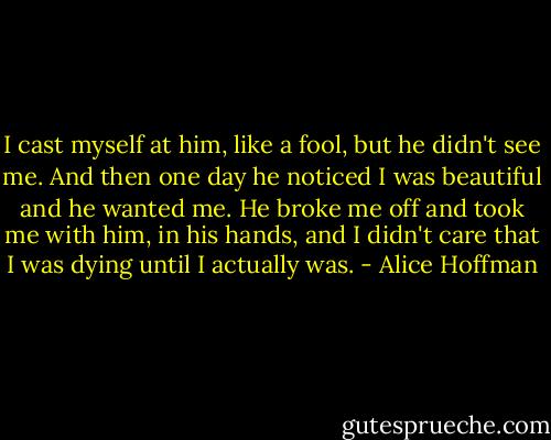 I cast myself at him, like a fool, but he didn't see me. And then one day he noticed I was beautiful and he wanted me. He broke me off and took me with him, in his hands, and I didn't care that I was dying until I actually was. - Alice Hoffman