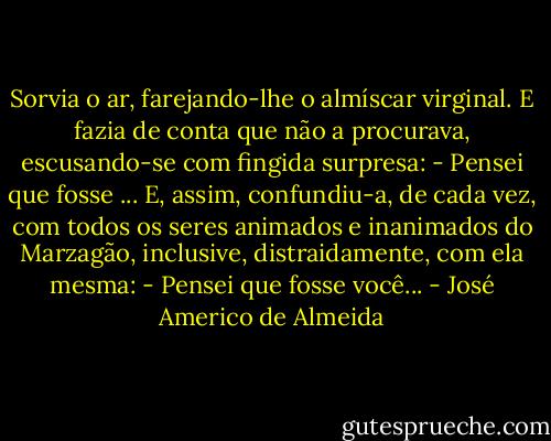 Sorvia o ar, farejando-lhe o almíscar virginal. E fazia de conta que não a procurava, escusando-se com fingida surpresa:<br />- Pensei que fosse ...<br />E, assim, confundiu-a, de cada vez, com todos os seres animados e inanimados do Marzagão, inclusive, distraidamente, com ela mesma:<br />- Pensei que fosse você... - José Americo de Almeida