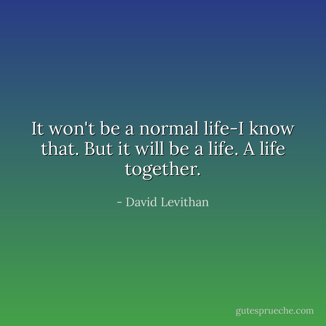 It won't be a normal life-I know that. But it will be a life. A life together. - David Levithan