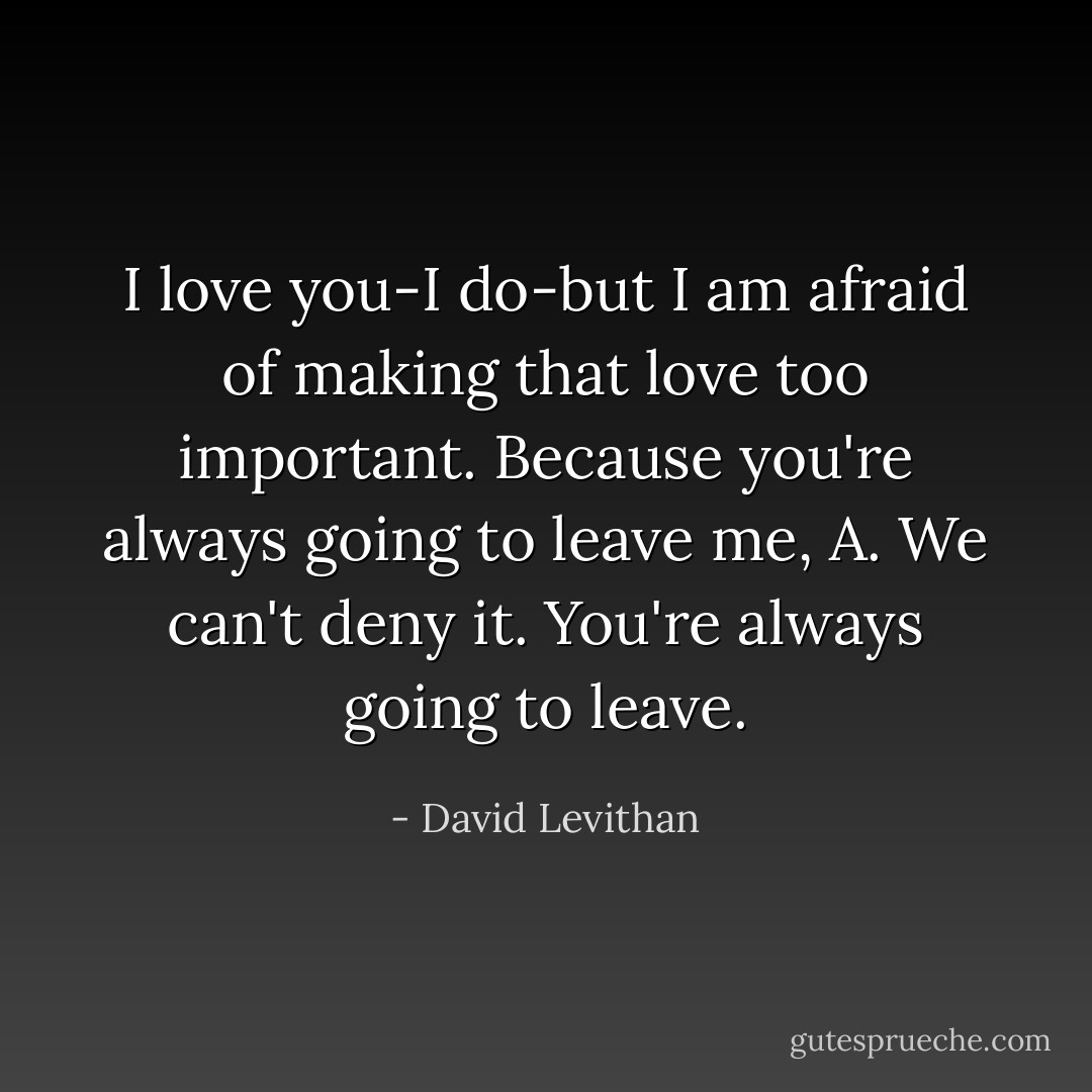 I love you-I do-but I am afraid of making that love too important. Because you're always going to leave me, A. We can't deny it. You're always going to leave. - David Levithan