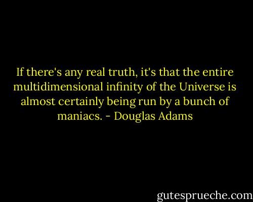 If there's any real truth, it's that the entire multidimensional infinity of the Universe is almost certainly being run by a bunch of maniacs. - Douglas Adams