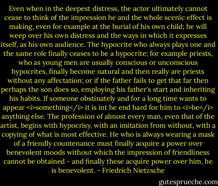 Even when in the deepest distress, the actor ultimately cannot cease to think of the impression he and the whole scenic effect is making, even for example at the burial of his own child; he will weep over his own distress and the ways in which it expresses itself, as his own audience. The hypocrite who always plays one and the same role finally ceases to be a hypocrite; for example priests, who as young men are usually conscious or unconscious hypocrites, finally become natural and then really are priests without any affectation; or if the father fails to get that far then perhaps the son does so, employing his father's start and inheriting his habits. If someone obstinately and for a long time wants to appear <i>something</i> it is int he end hard for him to <i>be</i> anything else. The profession of almost every man, even that of the artist, begins with hypocrisy, with an imitation from without, with a copying of what is most effective. He who is always wearing a mask of a friendly countenance must finally acquire a power over benevolent moods without which the impression of friendliness cannot be obtained - and finally these acquire power over him, he is benevolent. - Friedrich Nietzsche