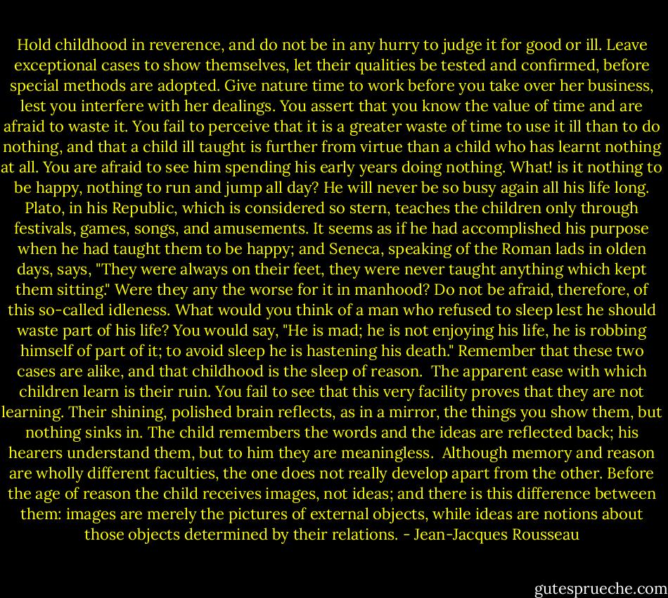 Hold childhood in reverence, and do not be in any hurry to judge it for good or ill. Leave exceptional cases to show themselves, let their qualities be tested and confirmed, before special methods are adopted. Give nature time to work before you take over her business, lest you interfere with her dealings. You assert that you know the value of time and are afraid to waste it. You fail to perceive that it is a greater waste of time to use it ill than to do nothing, and that a child ill taught is further from virtue than a child who has learnt nothing at all. You are afraid to see him spending his early years doing nothing. What! is it nothing to be happy, nothing to run and jump all day? He will never be so busy again all his life long. Plato, in his Republic, which is considered so stern, teaches the children only through festivals, games, songs, and amusements. It seems as if he had accomplished his purpose when he had taught them to be happy; and Seneca, speaking of the Roman lads in olden days, says, "They were always on their feet, they were never taught anything which kept them sitting." Were they any the worse for it in manhood? Do not be afraid, therefore, of this so-called idleness. What would you think of a man who refused to sleep lest he should waste part of his life? You would say, "He is mad; he is not enjoying his life, he is robbing himself of part of it; to avoid sleep he is hastening his death." Remember that these two cases are alike, and that childhood is the sleep of reason.<br /><br />The apparent ease with which children learn is their ruin. You fail to see that this very facility proves that they are not learning. Their shining, polished brain reflects, as in a mirror, the things you show them, but nothing sinks in. The child remembers the words and the ideas are reflected back; his hearers understand them, but to him they are meaningless.<br /><br />Although memory and reason are wholly different faculties, the one does not really develop apart from the other. Before the age of reason the child receives images, not ideas; and there is this difference between them: images are merely the pictures of external objects, while ideas are notions about those objects determined by their relations. - Jean-Jacques Rousseau