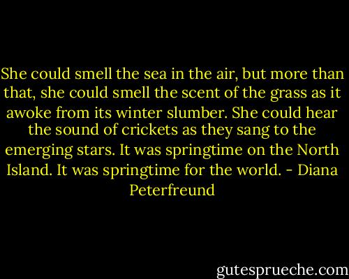 She could smell the sea in the air, but more than that, she could smell the scent of the grass as it awoke from its winter slumber. She could hear the sound of crickets as they sang to the emerging stars. It was springtime on the North Island. It was springtime for the world. - Diana Peterfreund
