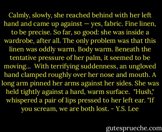 Calmly, slowly, she reached behind with her left hand and came up against — yes, fabric. Fine linen, to be precise. So far, so good: she was inside a wardrobe, after all. The only problem was that this linen was oddly warm. Body warm. Beneath the tentative pressure of her palm, it seemed to be moving...<br /><br />With terrifying suddenness, an ungloved hand clamped roughly over her nose and mouth. A long arm pinned her arms against her sides. She was held tightly against a hard, warm surface.<br /><br />"Hush," whispered a pair of lips pressed to her left ear. "If you scream, we are both lost. - Y.S. Lee