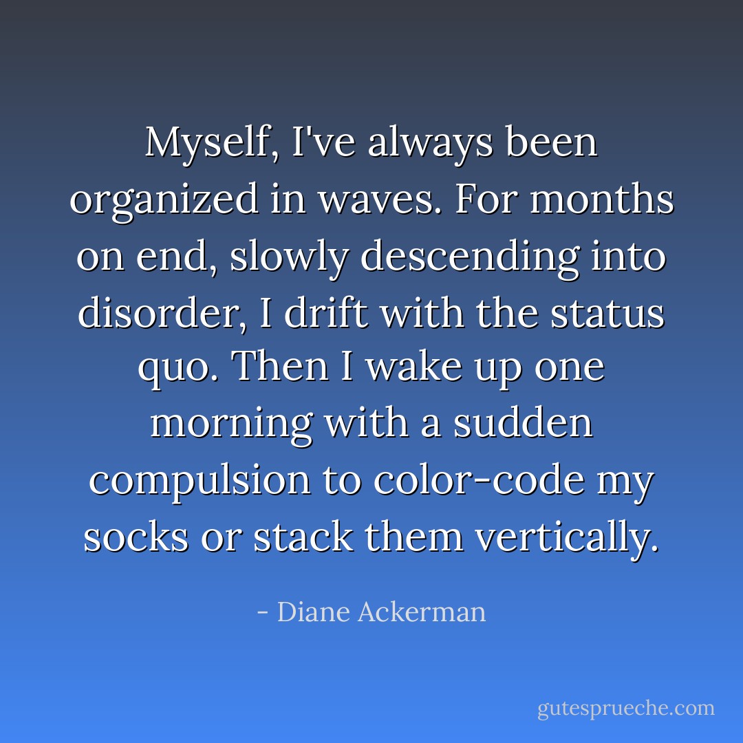 Myself, I've always been organized in waves. For months on end, slowly descending into disorder, I drift with the status quo. Then I wake up one morning with a sudden compulsion to color-code my socks or stack them vertically. - Diane Ackerman