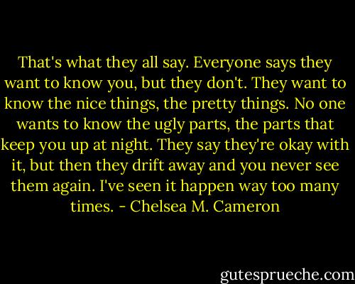 That's what they all say. Everyone says they want to know you, but they don't. They want to know the nice things, the pretty things. No one wants to know the ugly parts, the parts that keep you up at night. They say they're okay with it, but then they drift away and you never see them again. I've seen it happen way too many times. - Chelsea M. Cameron