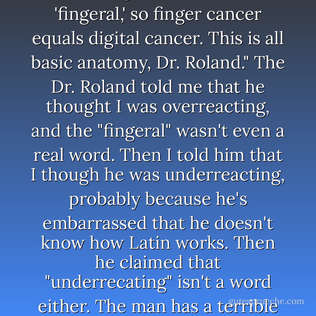 No," I replied testily. "I'm pretty sure 'digital' is Latin for 'fingeral,' so finger cancer equals digital cancer. This is all basic anatomy, Dr. Roland." The Dr. Roland told me that he thought I was overreacting, and the "fingeral" wasn't even a real word. Then I told him that I though he was underreacting, probably because he's embarrassed that he doesn't know how Latin works. Then he claimed that "underrecating" isn't a word either. The man has a terrible bedside manner. - Jenny  Lawson