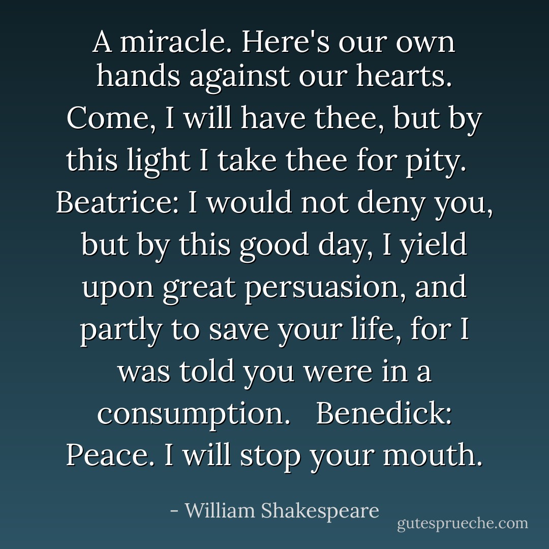 A miracle. Here's our own hands against our hearts. Come, I will have thee, but by this light I take thee for pity. <br /><br />Beatrice: I would not deny you, but by this good day, I yield upon great persuasion, and partly to save your life, for I was told you were in a consumption. <br /><br />Benedick: Peace. I will stop your mouth. - William Shakespeare