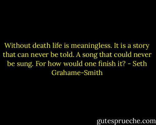 Without death life is meaningless. It is a story that can never be told. A song that could never be sung. For how would one finish it? - Seth Grahame-Smith