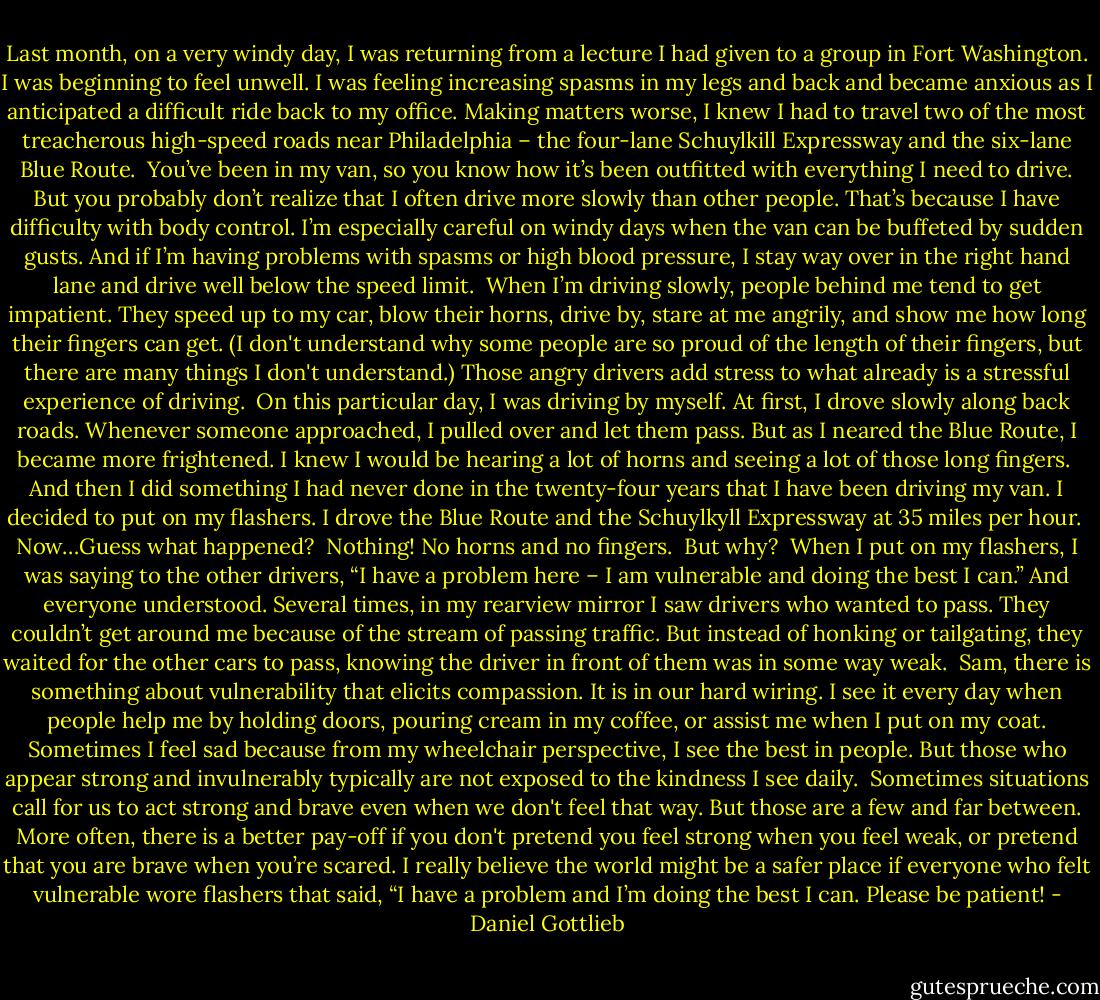 Last month, on a very windy day, I was returning from a lecture I had given to a group in Fort Washington. I was beginning to feel unwell. I was feeling increasing spasms in my legs and back and became anxious as I anticipated a difficult ride back to my office. Making matters worse, I knew I had to travel two of the most treacherous high-speed roads near Philadelphia – the four-lane Schuylkill Expressway and the six-lane Blue Route.<br /><br />You’ve been in my van, so you know how it’s been outfitted with everything I need to drive. But you probably don’t realize that I often drive more slowly than other people. That’s because I have difficulty with body control. I’m especially careful on windy days when the van can be buffeted by sudden gusts. And if I’m having problems with spasms or high blood pressure, I stay way over in the right hand lane and drive well below the speed limit.<br /><br />When I’m driving slowly, people behind me tend to get impatient. They speed up to my car, blow their horns, drive by, stare at me angrily, and show me how long their fingers can get. (I don't understand why some people are so proud of the length of their fingers, but there are many things I don't understand.) Those angry drivers add stress to what already is a stressful experience of driving.<br /><br />On this particular day, I was driving by myself. At first, I drove slowly along back roads. Whenever someone approached, I pulled over and let them pass. But as I neared the Blue Route, I became more frightened. I knew I would be hearing a lot of horns and seeing a lot of those long fingers.<br /><br />And then I did something I had never done in the twenty-four years that I have been driving my van. I decided to put on my flashers. I drove the Blue Route and the Schuylkyll Expressway at 35 miles per hour.<br /><br />Now…Guess what happened?<br /><br />Nothing! No horns and no fingers.<br /><br />But why?<br /><br />When I put on my flashers, I was saying to the other drivers, “I have a problem here – I am vulnerable and doing the best I can.” And everyone understood. Several times, in my rearview mirror I saw drivers who wanted to pass. They couldn’t get around me because of the stream of passing traffic. But instead of honking or tailgating, they waited for the other cars to pass, knowing the driver in front of them was in some way weak.<br /><br />Sam, there is something about vulnerability that elicits compassion. It is in our hard wiring. I see it every day when people help me by holding doors, pouring cream in my coffee, or assist me when I put on my coat. Sometimes I feel sad because from my wheelchair perspective, I see the best in people. But those who appear strong and invulnerably typically are not exposed to the kindness I see daily.<br /><br />Sometimes situations call for us to act strong and brave even when we don't feel that way. But those are a few and far between. More often, there is a better pay-off if you don't pretend you feel strong when you feel weak, or pretend that you are brave when you’re scared. I really believe the world might be a safer place if everyone who felt vulnerable wore flashers that said, “I have a problem and I’m doing the best I can. Please be patient! - Daniel Gottlieb