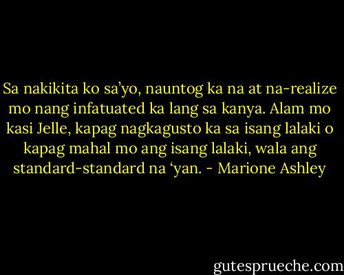 Sa nakikita ko sa’yo, nauntog ka na at na-realize mo nang infatuated ka lang sa kanya. Alam mo kasi Jelle, kapag nagkagusto ka sa isang lalaki o kapag mahal mo ang isang lalaki, wala ang standard-standard na ‘yan. - Marione Ashley