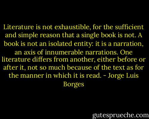 Literature is not exhaustible, for the sufficient and simple reason that a single book is not. A book is not an isolated entity: it is a narration, an axis of innumerable narrations. One literature differs from another, either before or after it, not so much because of the text as for the manner in which it is read. - Jorge Luis Borges