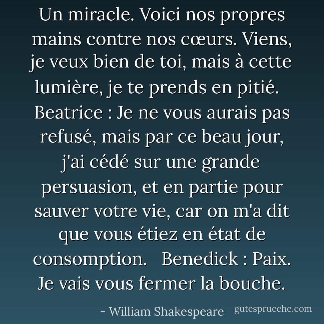Un miracle. Voici nos propres mains contre nos cœurs. Viens, je veux bien de toi, mais à cette lumière, je te prends en pitié. <br /><br />Beatrice : Je ne vous aurais pas refusé, mais par ce beau jour, j'ai cédé sur une grande persuasion, et en partie pour sauver votre vie, car on m'a dit que vous étiez en état de consomption. <br /><br />Benedick : Paix. Je vais vous fermer la bouche. - William Shakespeare
