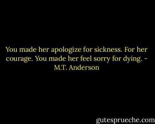 You made her apologize for sickness. For her courage. You made her feel sorry for dying. - M.T. Anderson