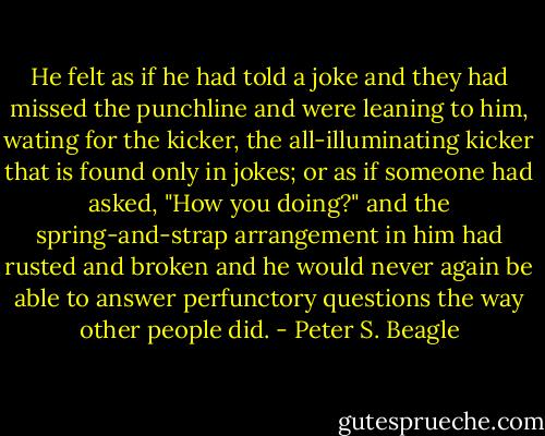 He felt as if he had told a joke and they had missed the punchline and were leaning to him, wating for the kicker, the all-illuminating kicker that is found only in jokes; or as if someone had asked, "How you doing?" and the spring-and-strap arrangement in him had rusted and broken and he would never again be able to answer perfunctory questions the way other people did. - Peter S. Beagle