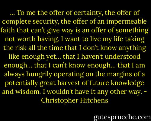 ... To me the offer of certainty, the offer of complete security, the offer of an impermeable faith that can’t give way is an offer of something not worth having. I want to live my life taking the risk all the time that I don’t know anything like enough yet… that I haven’t understood enough… that I can’t know enough… that I am always hungrily operating on the margins of a potentially great harvest of future knowledge and wisdom. I wouldn’t have it any other way. - Christopher Hitchens