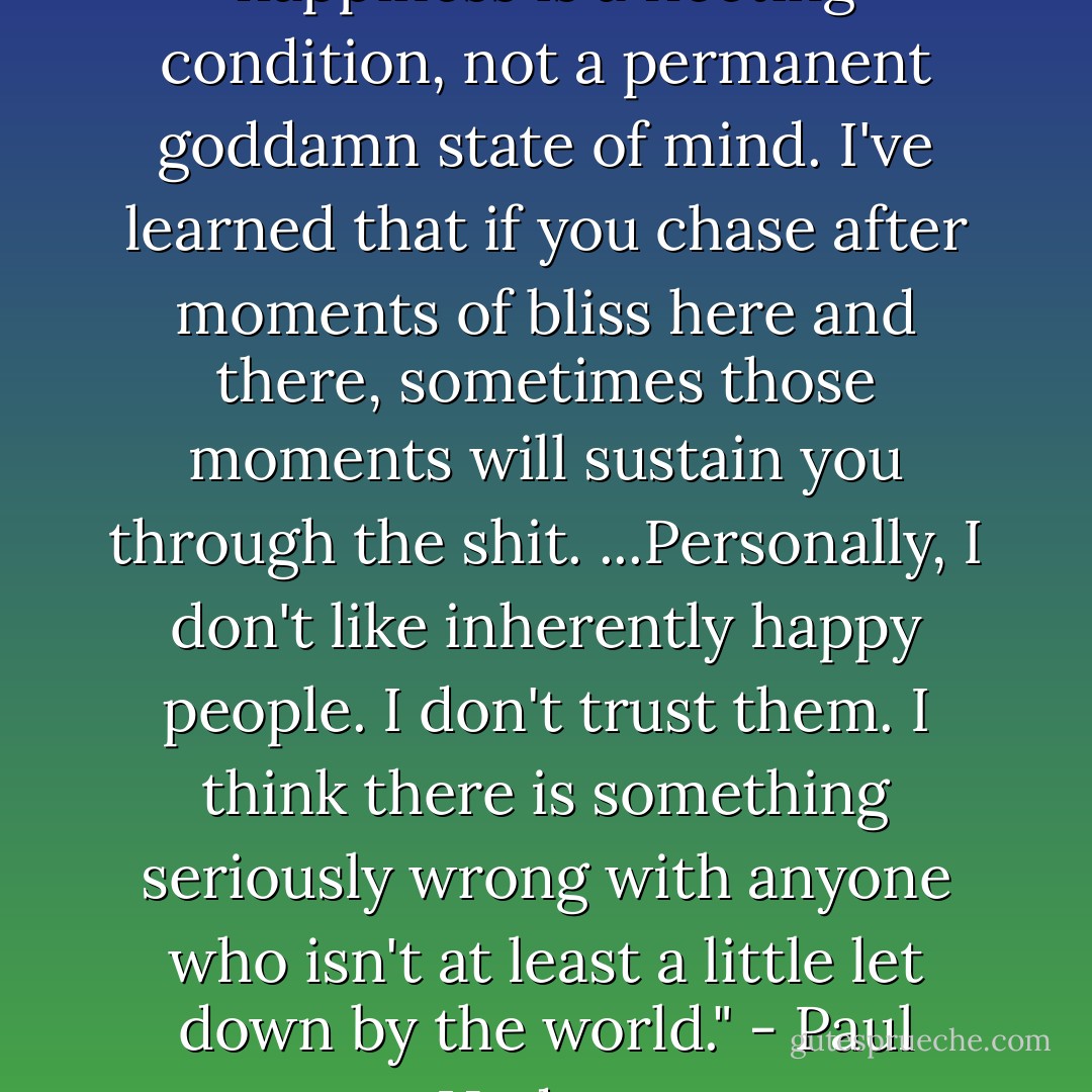 For what its worth, I think happiness is a fleeting condition, not a permanent goddamn state of mind. I've learned that if you chase after moments of bliss here and there, sometimes those moments will sustain you through the shit. ...Personally, I don't like inherently happy people. I don't trust them. I think there is something seriously wrong with anyone who isn't at least a little let down by the world." - Paul Hudson - Tiffanie DeBartolo