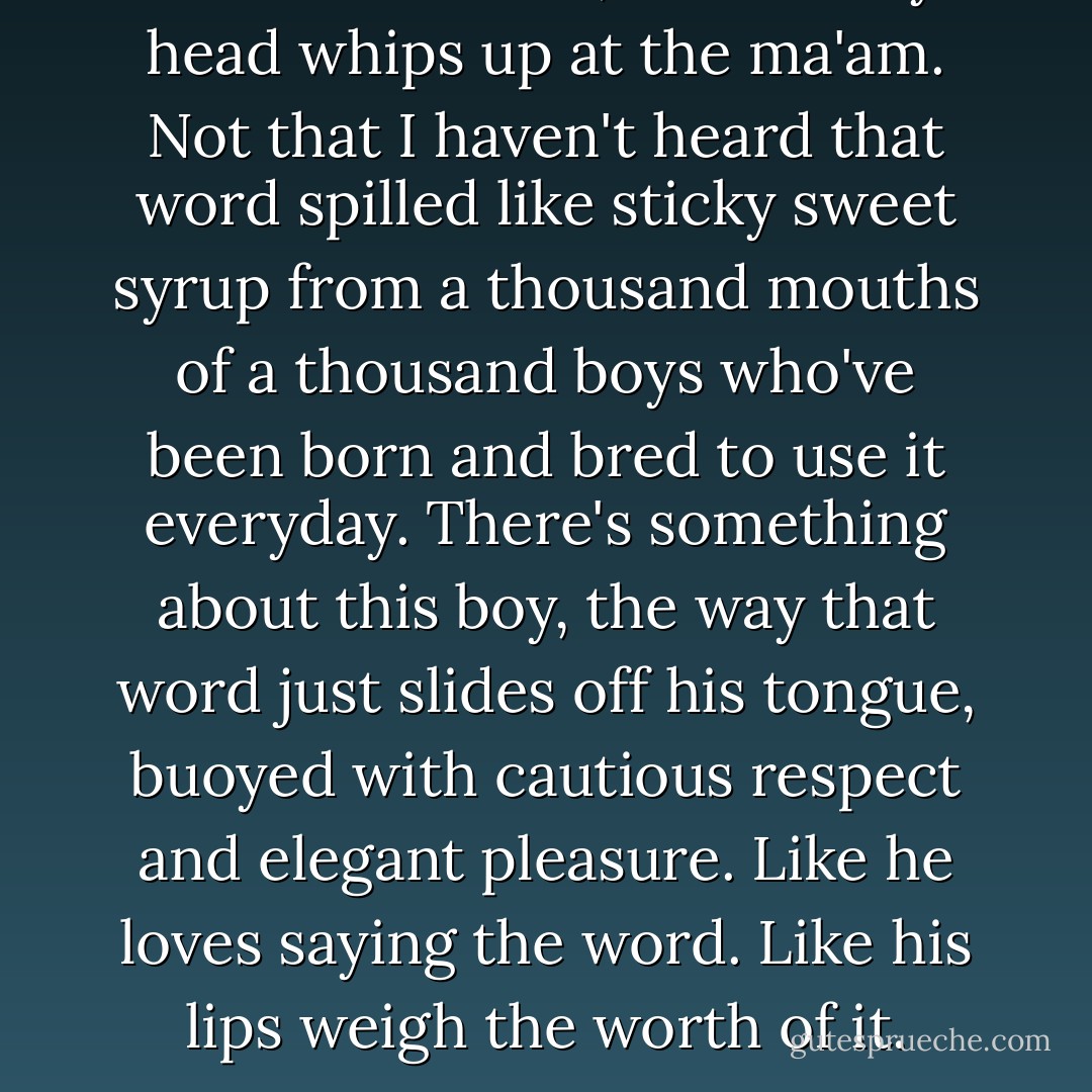 You're welcome, ma'am."<br />My head whips up at the ma'am.<br />Not that I haven't heard that word spilled like sticky sweet syrup from a thousand mouths of a thousand boys who've been born and bred to use it everyday.<br />There's something about this boy, the way that word just slides off his tongue, buoyed with cautious respect and elegant pleasure.<br />Like he loves saying the word.<br />Like his lips weigh the worth of it. - Liz Reinhardt