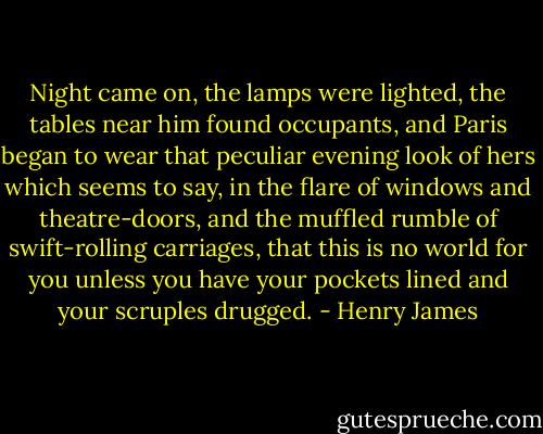 Night came on, the lamps were lighted, the tables near him found occupants, and Paris began to wear that peculiar evening look of hers which seems to say, in the flare of windows and theatre-doors, and the muffled rumble of swift-rolling carriages, that this is no world for you unless you have your pockets lined and your scruples drugged. - Henry James