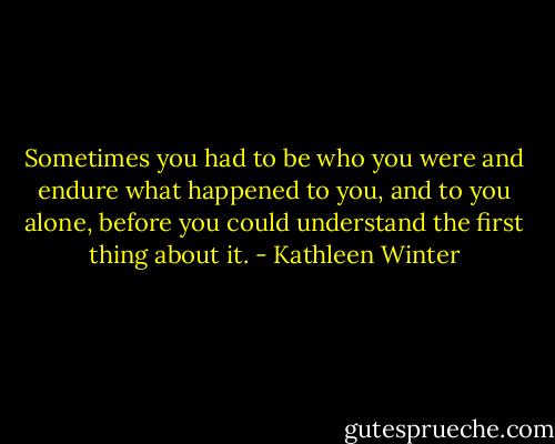 Sometimes you had to be who you were and endure what happened to you, and to you alone, before you could understand the first thing about it. - Kathleen Winter