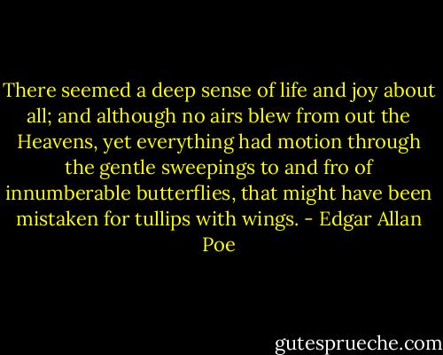 There seemed a deep sense of life and joy about all; and although no airs blew from out the Heavens, yet everything had motion through the gentle sweepings to and fro of innumberable butterflies, that might have been mistaken for tullips with wings. - Edgar Allan Poe